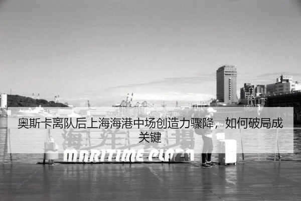 奥斯卡离队后上海海港中场创造力骤降,如何破局成关键