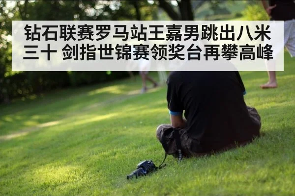 钻石联赛罗马站王嘉男跳出八米三十 剑指世锦赛领奖台再攀高峰