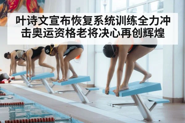叶诗文宣布恢复系统训练全力冲击奥运资格老将决心再创辉煌